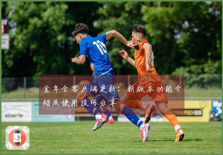 金年会客户端更新:新版本功能介绍及使用技巧分享