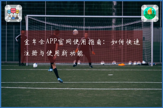 金年会APP官网使用指南：如何快速注册与使用新功能