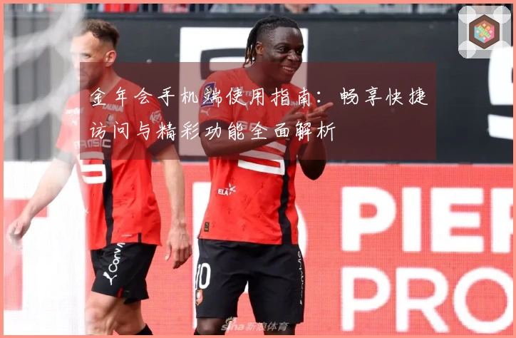 金年会手机端使用指南:畅享快捷访问与精彩功能全面解析